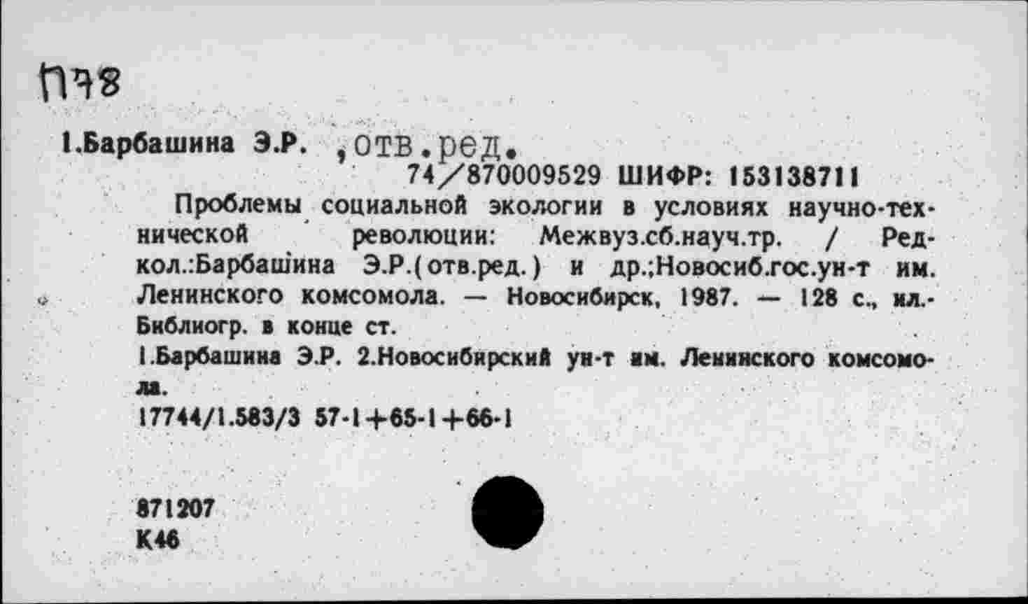 ﻿ГПЗ
1.Барбаши на Э.Р. ,ОТВ.рбД.
74/870009529 ШИФР: 153138711
Проблемы социальной экологии в условиях научно-технической революции: Межвуз.сб.науч.тр. / Ред-кол.:Барбашина Э.Р.(отв.ред.) и др.;Новосиб.гос.ун-т им. » Ленинского комсомола. — Новосибирск, 1987. — 128 с., ил.-
Библиогр. в конце ст.
1.Барбашина Э.Р. 2.Новосибирский ун-т им. Ленинского комсомола.
17744/1.583/3 57-1+85-14-66-1
871207
К46